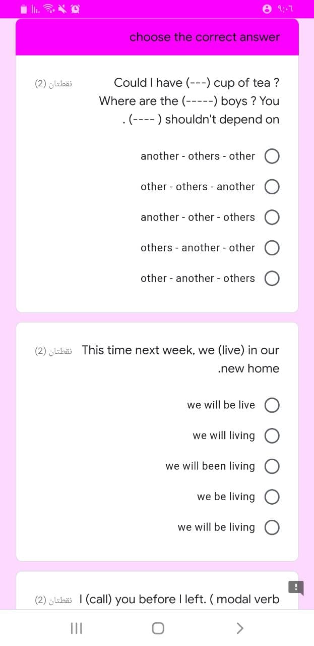 8 9:-7
choose the correct answer
نقطتان )2(
Could I have (---) cup of tea ?
Where are the (-----) boys ? You
.(---- ) shouldn't depend on
another - others - other
other - others - another
another - other - others
others - another - other
other - another others
(2) labäi This time next week, we (live) in our
.new home
we will be live
we will living
we will been living
we be living
we will be living O
(2) uhäi 1 (calI) you before left. ( modal verb
II
<>
