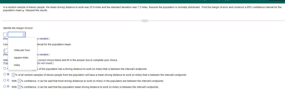 In a random sample of eleven people, the mean driving distance to work was 25.9 miles and the standard deviation was 7.2 miles. Assume the population is normally distributed. Find the margin of error and construct a 95% confidence interval for the
population mean µ. Interpret the results.
-..
Identify the margin of error.
(Rou
s needed.)
Con
terval for the population mean.
miles per hour
(Rou
Is needed.)
square miles
! correct choice below and fill in the answer box to complete your choice.
Do not round.)
Inter
(Туpр
miles
6 of the population has a driving distance to work (in miles) that is between the interval's endpoints.
OB.
% of all random samples of eleven people from the population will have a mean driving distance to work (in miles) that is between the interval's endpoints.
C. With
% confidence, it can be said that most driving distances to work (in miles) in the population are between the interval's endpoints.
D. With
% confidence, it can be said that the population mean driving distance to work (in miles) is between the interval's endpoints.
