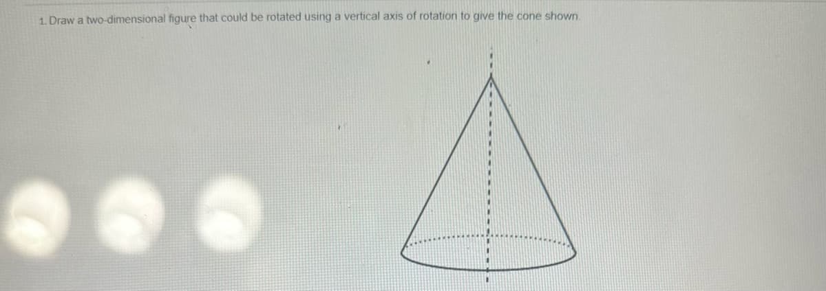 1. Draw a two-dimensional figure that could be rotated using a vertical axis of rotation to give the cone shown.
S