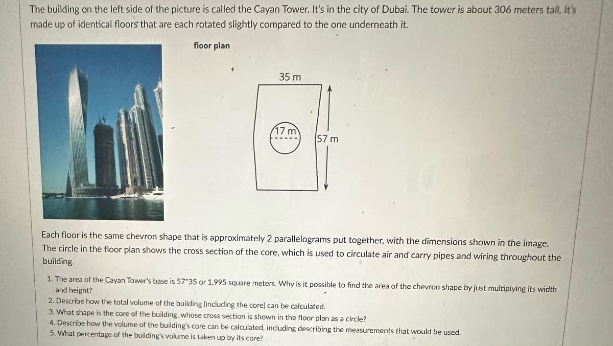 The building on the left side of the picture is called the Cayan Tower. It's in the city of Dubai. The tower is about 306 meters tall. It's made up of identical floors that are each rotated slightly compared to the one underneath it.

**Floor Plan Diagram Explanation:**
- The diagram illustrates the floor plan of the Cayan Tower.
- Each floor has a chevron shape, approximately made up of 2 parallelograms.
- Dimensions are given as 57 meters in height and 35 meters in width.
- There is a circular area with a diameter of 17 meters which represents the core of the building.

Each floor is the same chevron shape, with dimensions shown in the image. The circle in the floor plan shows the cross section of the core, which is used to circulate air and carry pipes and wiring throughout the building.

1. The area of the Cayan Tower's base is \( 57 \times 35 \) or 1,995 square meters. Why is it possible to find the area of the chevron shape by just multiplying its width and height?

2. Describe how the total volume of the building (including the core) can be calculated.

3. What shape is the core of the building, whose cross section is shown in the floor plan as a circle?

4. Describe how the volume of the building’s core can be calculated, including describing the measurements that would be used.

5. What percentage of the building’s volume is taken up by its core?