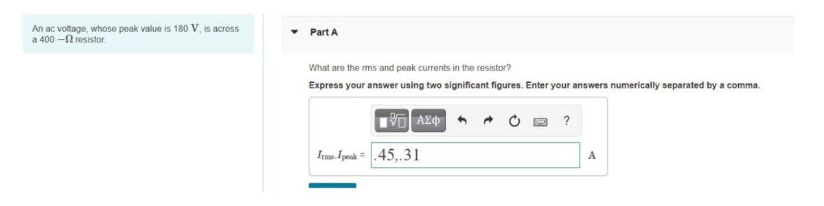 An ac voltage, whose peak value is 180 V, is across
a 400 - resistor.
Part A
What are the rms and peak currents in the resistor?
Express your answer using two significant figures. Enter your answers numerically separated by a comma.
IVE ΑΣΦ
?
Irms.Ipeak .45,.31
A