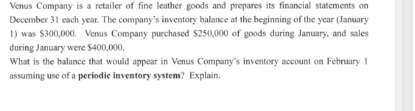 Venus Company is a retailer of fine leather goods and prepares its financial statements on
December 31 each year. The company's inventory balance at the beginning of the year (January
1) was $300,000. Venus Company purchased $250,000 of goods during January, and sales
during January were $400,000.
What is the balance that would appear in Venus Company's inventory account on February 1
assuming use of a periodic inventory system? Explain.
