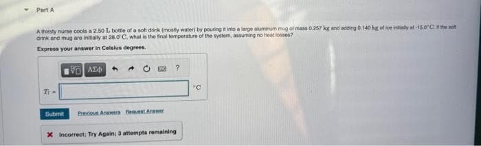 Part A
A thirsty nurse cools a 2.50 L bottle of a soft drink (mostly water) by pouring it into a large aluminum mug of mass 0.257 kg and adding 0.140 kg of ice initially at-15.0°C. the soft
drink and mug are initially at 28.0°C, what is the final temperature of the system, assuming no heat losses?
Express your answer in Celsius degrees.
196) ΑΣΦ
7₁-
DVO
Submit Previous Answers Request Answer
?
x Incorrect; Try Again; 3 attempts remaining
"C