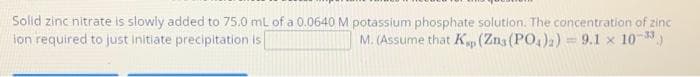 Solid zinc nitrate is slowly added to 75.0 mL of a 0.0640 M potassium phosphate solution. The concentration of zinc
ion required to just initiate precipitation is
M. (Assume that K (Zn, (PO4)2) = 9.1 x 10-3)