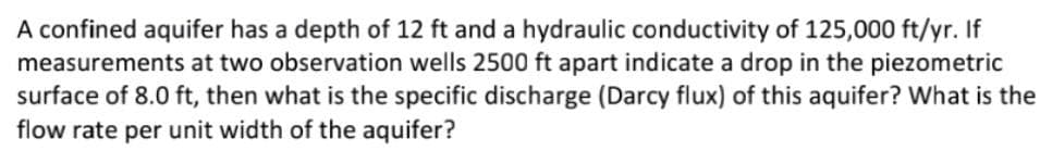 A confined aquifer has a depth of 12 ft and a hydraulic conductivity of 125,000 ft/yr. If
measurements at two observation wells 2500 ft apart indicate a drop in the piezometric
surface of 8.0 ft, then what is the specific discharge (Darcy flux) of this aquifer? What is the
flow rate per unit width of the aquifer?
