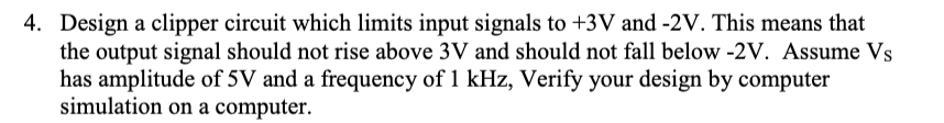 4. Design a clipper circuit which limits input signals to +3V and -2V. This means that
the output signal should not rise above 3V and should not fall below -2V. Assume Vs
has amplitude of 5V and a frequency of 1 kHz, Verify your design by computer
simulation on a computer.
