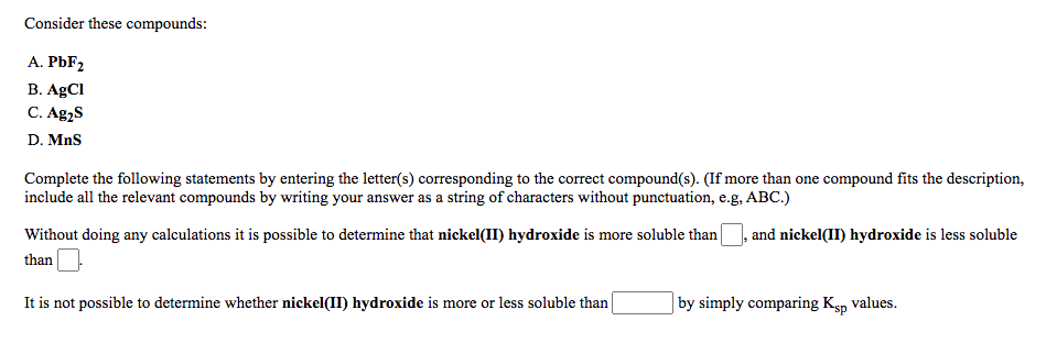 Consider these compounds:
A. PBF2
В. AgCI
C. Ag,S
D. MnS
Complete the following statements by entering the letter(s) corresponding to the correct compound(s). (If more than one compound fits the description,
include all the relevant compounds by writing your answer as a string of characters without punctuation, e.g, ABC.)
Without doing any calculations it is possible to determine that nickel(II) hydroxide is more soluble than|
and nickel(II) hydroxide is less soluble
than
It is not possible to determine whether nickel(II) hydroxide is more or less soluble than
| by simply comparing Ksp values.
