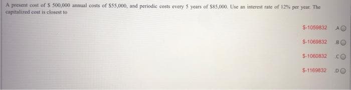 A present cost of s 500,000 annual costs of $55,000, and periodic costs every 5 years of $85,000. Use an interest rate of 12% per year. The
capitalized cost is closest to
$-1059832
$-1069832
BO
$-1060832 CO
$-1169832
DO
