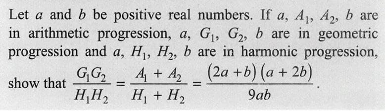 Let a and b be positive real numbers. If a, A₁, A₂, b are
in arithmetic progression, a, G₁, G₂, b are in geometric
progression and a, H₁, H₂, b are in harmonic progression,
G₁ G₂
(2a + b)(a + 2b)
show that
H₂H₂
9ab
A₁ + A₂
H₁ + H₂
=