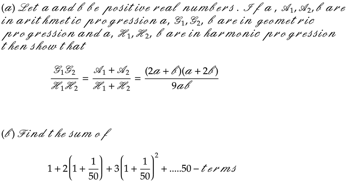 (a) Let a and b be positive real numbers. If a, A₁, A₂, bare
in arithmetic progression a, G₁,G2, b are in geometric
and a, H₁, H₂, bare in harmonic progression
progression
then show that
G1 G₂
A1 + A2
H₁ H₂ H₁ + H ₂
H2
=
(b) Find the sum of
(2a + b)(a +26)
9ab
2
1
1
1+2[1 + ²) + 3 (1 + ² +
50
.50-terms