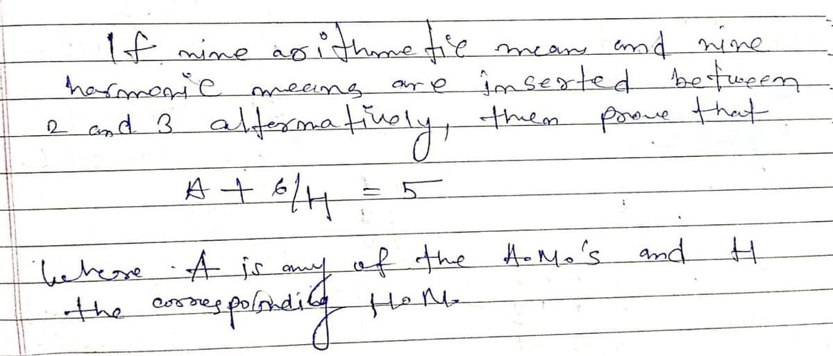 2 and 3 alternatively, them
A + 6/H
If nine noithmetic mean and nine
harmonic means are inserted between
prove that
H. Mo's and
behere A is any of the H-Mo's
the correspostding
неде
H