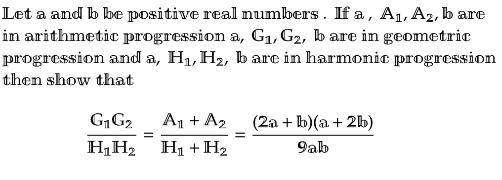 Let a and b be positive real numbers. If a, A₁, A2, b are
in arithmetic progression a, G₁, G₂, b are in geometric
progression and a, H₁, H₂, b are in harmonic progression
then show that
G��� G₂
H₁ H₂
=
A₁ + A₂
H₁ + H₂
(2a + b)(a + 2b)
9ab