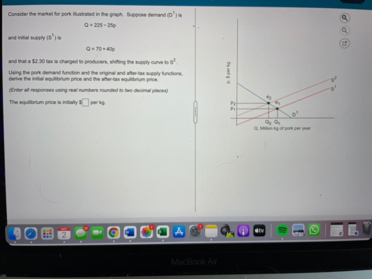 Consider the market for pork illustrated in the graph. Suppose demand (D') is
Q = 225 - 25p
and initial supply (S') is
Q = 70 + 40p
and that a $2.30 tax is charged to producers, shifting the supply curve to S.
Using the pork demand function and the original and after-tax supply functions,
derive the initial equilibrium price and the after-tax equilibrium price.
(Enter all responses using real numbers rounded to two decimal places)
s'
The equilibrium price is initially $ per kg.
P2
P1
D'
Q2 Q1
Q, Million kg of pork per year
tv
MacBook Air
P. $ per kg
