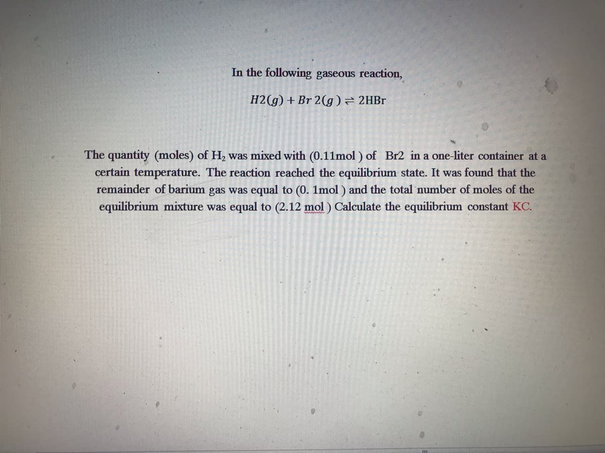 In the following gaseous reaction,
H2(g) + Br 2(g) → 2HBr
The quantity (moles) of H₂ was mixed with (0.11mol) of Br2 in a one-liter container at a
certain temperature. The reaction reached the equilibrium state. It was found that the
remainder of barium gas was equal to (0. 1mol) and the total number of moles of the
equilibrium mixture was equal to (2.12 mol ) Calculate the equilibrium constant KC.