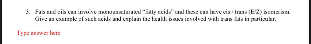 3. Fats and oils can involve monounsaturated "fatty acids" and these can have cis / trans (E/Z) isomerism.
Give an example of such acids and explain the health issues involved with trans fats in particular.
Type answer here
