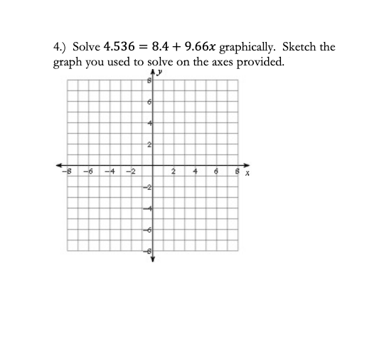 4.) Solve 4.536 = 8.4 + 9.66x graphically. Sketch the
graph you used to solve on the axes provided.
-6
-4
-2
4
-2
