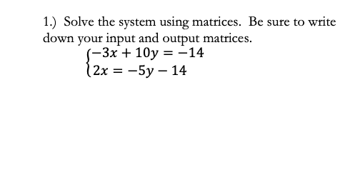 1.) Solve the system using matrices. Be sure to write
down your input and output matrices.
(-3x + 10y = -14
(2x = -5y – 14
