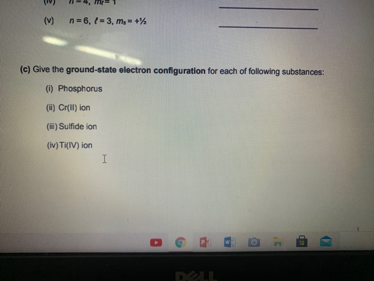 (v)
n = 6, 1 = 3, ms = +½
(c) Give the ground-state electron configuration for each of following substances:
(1) Phosphorus
(ii) Cr(Il) ion
(iii) Sulfide ion
(iv) Ti(IV) ion
DELL
