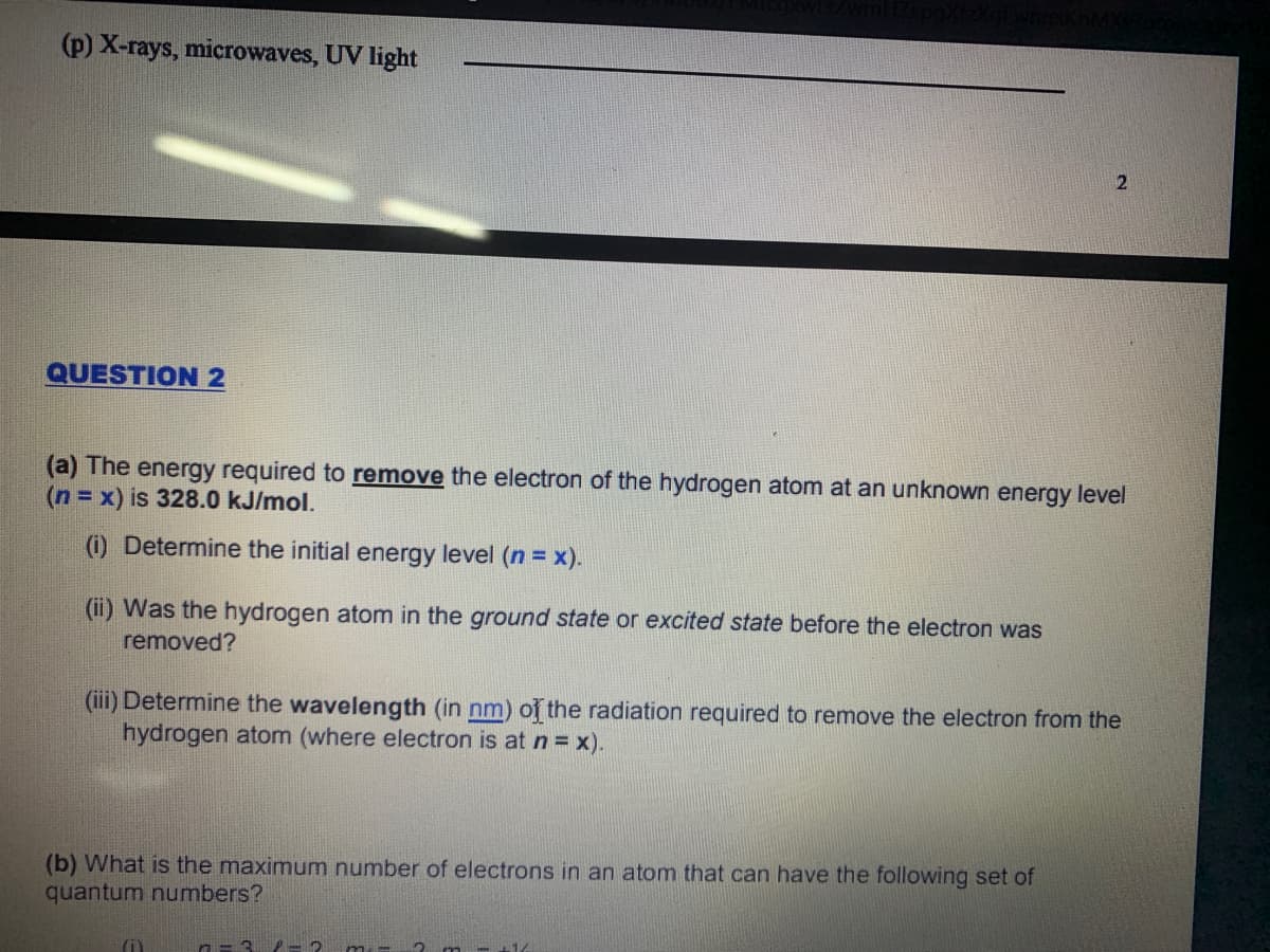 (p) X-rays, microwaves, UV light
QUESTION 2
(a) The energy required to remove the electron of the hydrogen atom at an unknown energy level
(n= x) is 328.0 kJ/mol.
(i) Determine the initial energy level (n = x).
(ii) Was the hydrogen atom in the ground state or excited state before the electron was
removed?
(iii) Determine the wavelength (in nm) of the radiation required to remove the electron from the
hydrogen atom (where electron is at n = x).
(b) What is the maximum number of electrons in an atom that can have the following set of
quantum numbers?
2 m-
