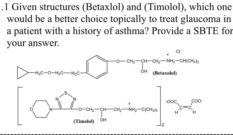 .1 Given structures (Betaxlol) and (Timolol), which one
would be a better choice topically to treat glaucoma in
a patient with a history of asthma? Provide a SBTE for
your answer.
cr
0- CH2-CH-CH2-NH2-CH(CH3)2
-H2C-0-H2C-H2C-
ÓH
(Betaxolol)
-00,
c=C,
H H
-o-CH2-CH-CH2-NH2-C(CH3)3
(Timolol) OH
