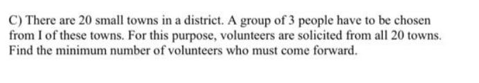 C) There are 20 small towns in a district. A group of 3 people have to be chosen
from I of these towns. For this purpose, volunteers are solicited from all 20 towns.
Find the minimum number of volunteers who must come forward.
