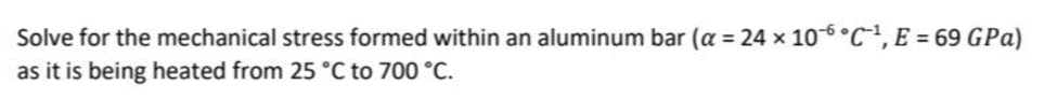 Solve for the mechanical stress formed within an aluminum bar (a = 24 x 106 °C, E = 69 GPa)
as it is being heated from 25 °C to 700 °C.
