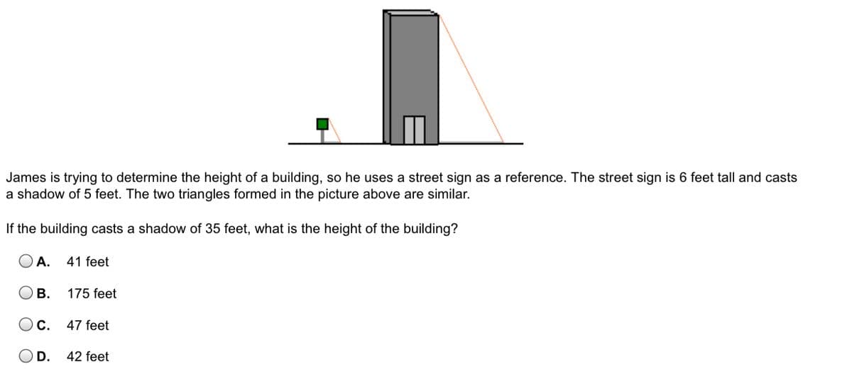 James is trying to determine the height of a building, so he uses a street sign as a reference. The street sign is 6 feet tall and casts
a shadow of 5 feet. The two triangles formed in the picture above are similar.
If the building casts a shadow of 35 feet, what is the height of the building?
O A. 41 feet
В.
175 feet
Oc.
47 feet
D.
42 feet
