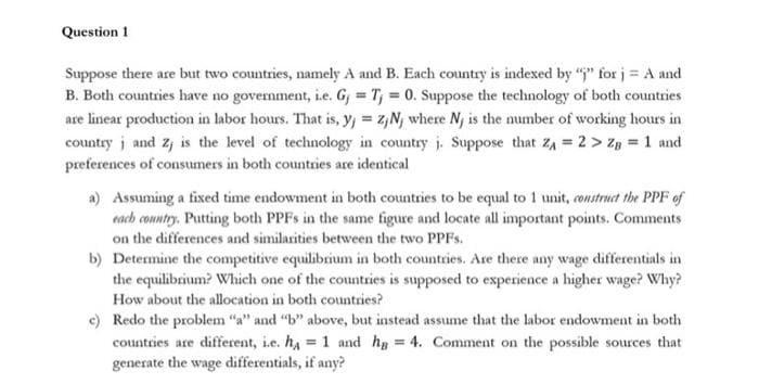 Question 1
Suppose there are but two countries, namely A and B. Each country is indexed by "" for j = A and
B. Both countries have no govermment, i.e. Gj = T, = 0. Suppose the technology of both countries
are linear production in labor hours. That is, y, = z,N, where Ny is the number of working hours in
country j and z, is the level of technology in country j. Suppose that ZA = 2 > Z, = 1 and
preferences of consumers in both countries are identical
a) Assuming a fixed time endowment in both countries to be equal to 1 unit, construct the PPF of
each conntry. Putting both PPFS in the same figure and locate all important points. Comments
on the differences and similarities between the two PPFS.
b) Determine the competitive equilibrium in both countries. Are there any wage differentials in
the equilibrium? Which one of the countries is supposed to experience a higher wage? Why?
How about the allocation in both countries?
e) Redo the problem "a" and "b" above, but instead assume that the labor endowment in both
countries are different, i.e. hA = 1 and hg = 4. Comment on the possible sources that
generate the wage differentials, if any?
