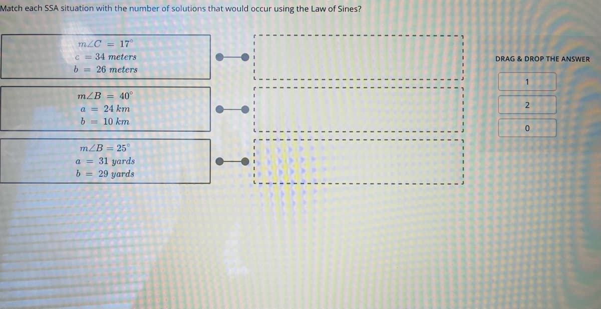 Match each SSA situation with the number of solutions that would occur using the Law of Sines?
m2C = 17°
c = 34 meters
b = 26 meters
DRAG & DROP THE ANSWER
1
mZB = 40°
a = 24 km
b = 10 km
mZB = 25°
a = 31 yards
b = 29 yards
