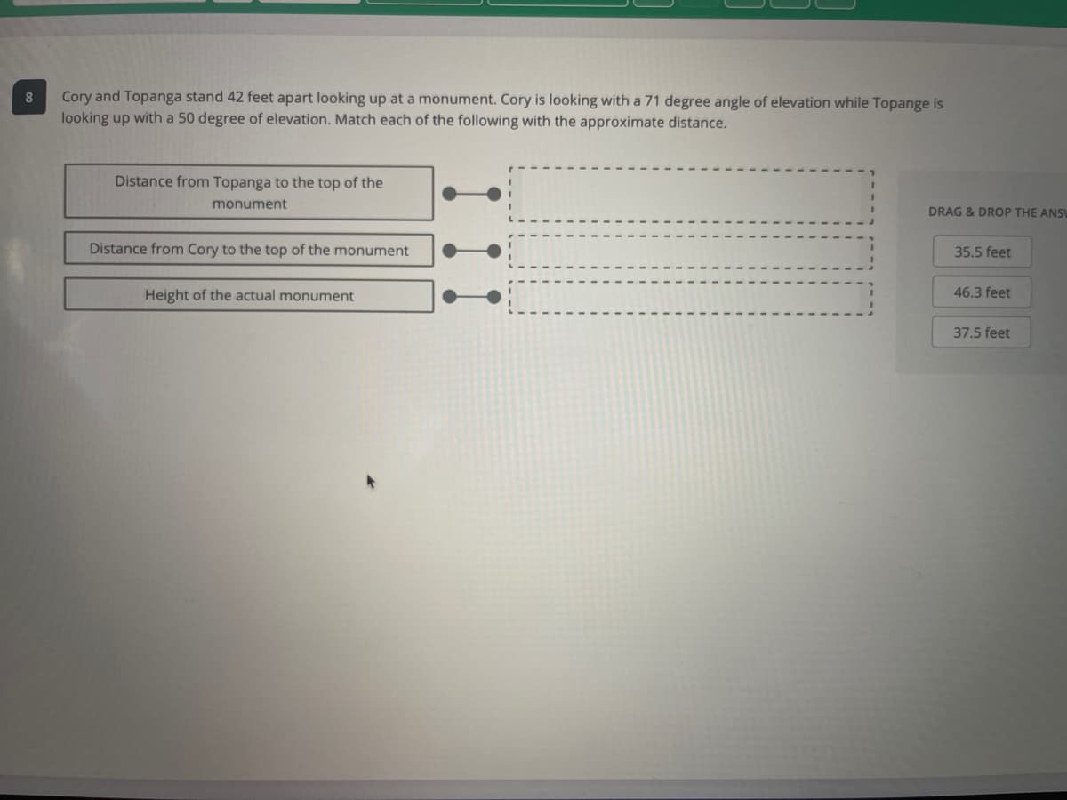 8.
Cory and Topanga stand 42 feet apart looking up at a monument. Cory is looking with a 71 degree angle of elevation while Topange is
looking up with a 50 degree of elevation. Match each of the following with the approximate distance.
Distance from Topanga to the top of the
monument
DRAG & DROP THE ANS
Distance from Cory to the top of the monument
35.5 feet
Height of the actual monument
46.3 feet
37.5 feet
