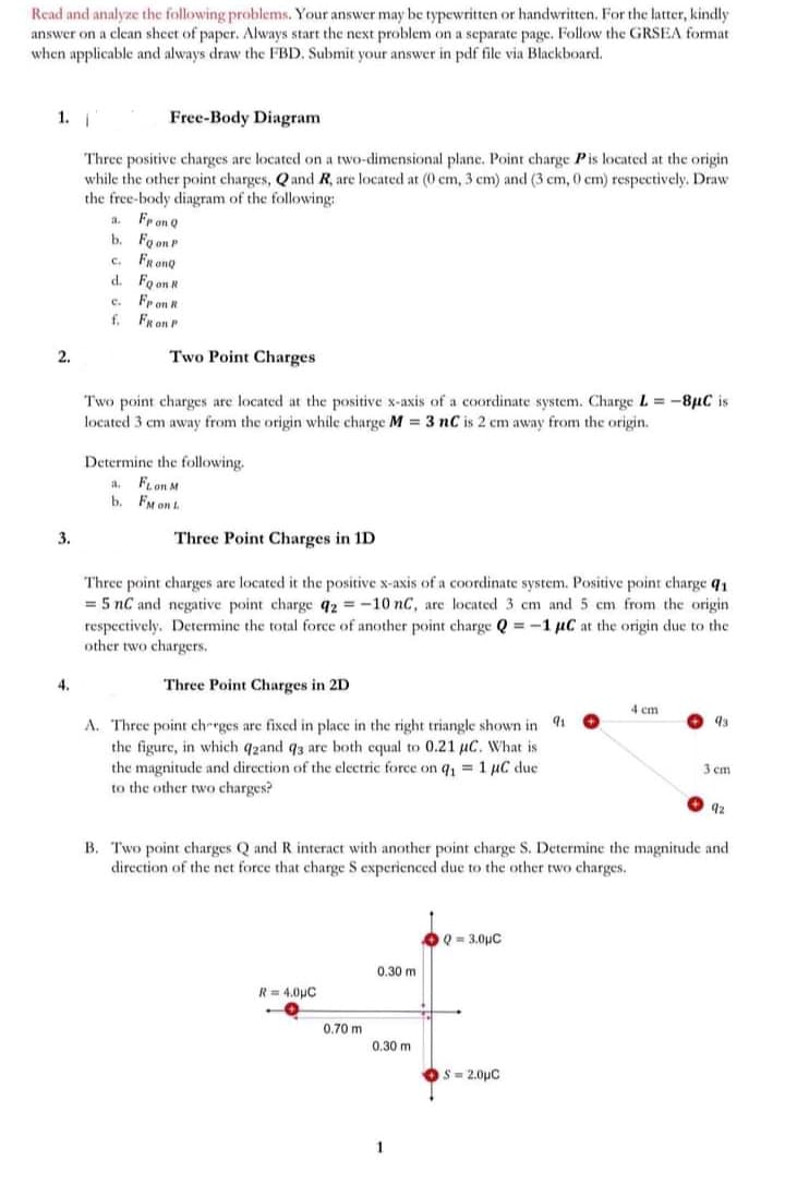 Read and analyze the following problems. Your answer may be typewritten or handwritten. For the latter, kindly
answer on a clean sheet of paper. Always start the next problem on a separate page. Follow the GRSEA format
when applicable and always draw the FBD. Submit your answer in pdf file via Blackboard.
1.
Free-Body Diagram
Three positive charges are located on a two-dimensional plane. Point charge Pis located at the origin
while the other point charges, Qand R, are located at (0 cm, 3 cm) and (3 cm, 0 cm) respectively. Draw
the free-body diagram of the following:
Fr on Q
b. Fo on P
FRonQ
d. Fo on R
a.
C.
Fr on R
FRon P
c.
f.
2.
Two Point Charges
Two point charges are located at the positive x-axis of a coordinate system. Charge L = -8µC is
located 3 cm away from the origin while charge M = 3 nC is 2 cm away from the origin.
Determine the following.
FLon M
b. FM on L
a.
3.
Three Point Charges in 1D
Three point charges are located it the positive x-axis of a coordinate system. Positive point charge q1
= 5 nC and negative point charge 92 = -10 nC, arc located 3 cm and 5 cm from the origin
respectively. Determine the total force of another point charge Q = -1 µC at the origin due to the
other two chargers.
4.
Three Point Charges in 2D
4 cm
A. Three point ch-rges are fixed in place in the right triangle shown in 4
the figure, in which q2and q3 are both cqual to 0.21 µC. What is
the magnitude and direction of the electric force on q, = 1 µC due
to the other two charges?
3 cm
B. Two point charges Q and R interact with another point charge S. Determine the magnitude and
direction of the net force that charge S experienced due to the other two charges.
OQ = 3.0pC
0.30 m
R = 4.0µC
0.70 m
0.30 m
S= 2.0pC
1
