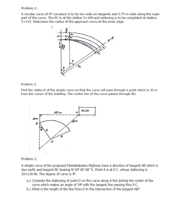 Problem 1:
A circular curve of 8° curvature is to be 6m wide on tangents and 0.75 m wide along the main
part of the curve. The PC is at the station 5+100 and widening is to be completed at station
5+115. Determine the radius of the approach curve at the inner edge.
Problem 2:
Find the radius R of the simple curve so that the curve will pass through a point which is 30 m
from the corner of the building. The center line of the curve passes through BO.
BLDG
I60
20m
Problem 3:
A simple curve of the proposed Mantabahadra Highway have a direction of tangent AB which is
due north and tangent BC bearing N 50° 00' 00" E. Point A is at P.C. whose stationing is
20+130.46. The degree of curve is 4°.
a.) Compute the stationing of point D on the curve along A line joining the center of the
curve which makes an angle of 54° with the tangent line passing thru P.C.
b.) What is the length of the line from D to the intersection of the tangent AB?
