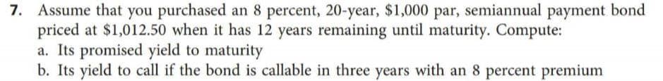 7. Assume that you purchased an 8 percent, 20-year, $1,000 par, semiannual payment bond
priced at $1,012.50 when it has 12 years remaining until maturity. Compute:
a. Its promised yield to maturity
b. Its yield to call if the bond is callable in three years with an 8 percent premium
