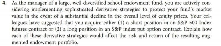 4. As the manager of a large, well-diversified school endowment fund, you are actively con-
sidering implementing sophisticated derivative strategies to protect your fund's market
value in the event of a substantial decline in the overall level of equity prices. Your col-
leagues have suggested that you acquire either (1) a short position in an S&P 500 Index
futures contract or (2) a long position in an S&P index put option contract. Explain how
each of these derivative strategies would affect the risk and return of the resulting aug-
mented endowment portfolio.
