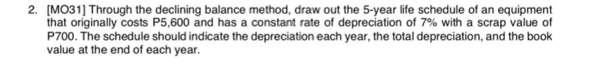 2. [MO31] Through the declining balance method, draw out the 5-year life schedule of an equipment
that originally costs P5,600 and has a constant rate of depreciation of 7% with a scrap value of
P700. The schedule should indicate the depreciation each year, the total depreciation, and the book
value at the end of each year.