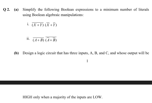 Q 2. (a) Simplify the following Boolean expressions to a minimum number of literals
using Boolean algebraic manipulations:
i. (X+Y) (X +Y)
ii.
(A+ B) (A+B)
(b) Design a logic circuit that has three inputs, A, B, and C, and whose output will be
1
HIGH only when a majority of the inputs are LOW.
