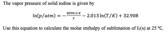 The vapor pressure of solid iodine is given by
8090.0 K
2.013 In(T/K)+32.908
In(p/atm)
T
Use this equation to calculate the molar enthalpy of sublimation of IL(s) at 25 °C
