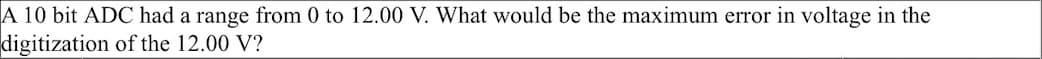 A 10 bit ADC had a range from 0 to 12.00 V. What would be the maximum error in voltage in the
digitization of the 12.00 V?
