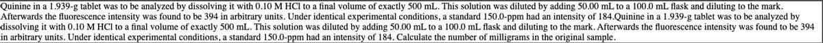 Quinine in a 1.939-g tablet was to be analyzed by dissolving it with 0.10 M HCl to a final volume of exactly 500 mL. This solution was diluted by adding 50.00 mL to a 100.0 mL flask and diluting to the mark.
Afterwards the fluorescence intensity was found to be 394 in arbitrary units. Under identical experimental conditions, a standard 150.0-ppm had an intensity of 184.Quinine in a 1.939-g tablet was to be analyzed by
dissolving it with 0.10 M HCl to a final volume of exactly 500 mL. This solution was diluted by adding 50.00 mL to a 100.0 mL flask and diluting to the mark. Afterwards the fluorescence intensity was found to be 394
in arbitrary units. Under identical experimental conditions, a standard 150.0-ppm had an intensity of 184. Calculate the number of milligrams in the original sample.
