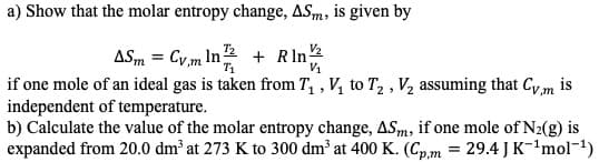 a) Show that the molar entropy change, ASm, is given by
ASm Cym In2 Rln
if one mole of an ideal gas is taken from T, , V to T2 , V2 assuming that Cy m is
independent of temperature.
b) Calculate the value of the molar entropy change, AS,m, if one mole of N2(g) is
expanded from 20.0 dm2 at 273 K to 300 dm3 at 400 K. (Cp,m 29.4J K-1mol-1)
