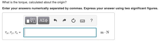 What is the torque, calculated about the origin?
Enter your answers numerically separated by commas. Express your answer using two significant figures.
VOAXD
?
Tx Ty, T
m N
