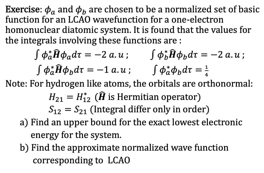 Exercise: Pa and øp are chosen to be a normalized set of basic
function for an LCAO wavefunction for a one-electron
homonuclear diatomic system. It is found that the values for
the integrals involving these functions are :
Sфанфаdт %3D —
S päĤ¢adt :
SФаНфьdт %3D —1 а.и;
SФЪНфьdт %3 - 2 а.и;
JФафьdт %3D
-2 а. и ;
Note: For hydrogen like atoms, the orbitals are orthonormal:
H21 = Hi2 (H is Hermitian operator)
S12 = S21 (Integral differ only in order)
a) Find an upper bound for the exact lowest electronic
energy for the system.
b) Find the approximate normalized wave function
corresponding to LCAO
