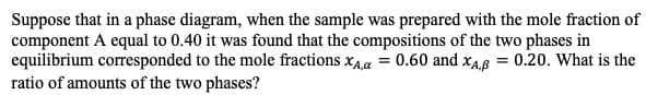 Suppose that in a phase diagram, when the sample was prepared with the mole fraction of
component A equal to 0.40 it was found that the compositions of the two phases in
equilibrium corresponded to the mole fractions xAa 0.60 and xA 0.20. What is the
ratio of amounts of the two phases?
