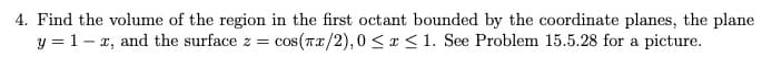 4. Find the volume of the region in the first octant bounded by the coordinate planes, the plane
y = 1- x, and the surface z =
cos(Tx/2),0 < r <1. See Problem 15.5.28 for a picture.
