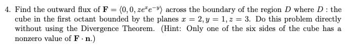 4. Find the outward flux of F = (0,0, ze"e-) across the boundary of the region D where D: the
cube in the first octant bounded by the planes r = 2, y = 1, z = 3. Do this problem directly
without using the Divergence Theorem. (Hint: Only one of the six sides of the cube has a
nonzero value of F n.)
