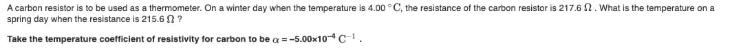 A carbon resistor is to be used as a thermometer. On a winter day when the temperature is 4.00 °C, the resistance of the carbon resistor is 217.6 N. What is the temperature on a
spring day when the resistance is 215,6 SO ?
Take the temperature coefficient of resistivity for carbon to be a = -5.00x10-4 C-1.
