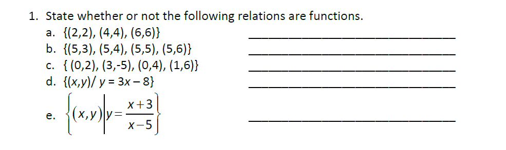 1. State whether or not the following relations are functions.
a. {(2,2), (4,4), (6,6)}
b. {(5,3), (5,4), (5,5), (5,6)}
с. { (0,2), (3, -5), (0,4), (1,6)}
d. {(x,y)/ y = 3x – 8}
x+3
е.
х-5
