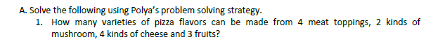 A. Solve the following using Polya's problem solving strategy.
1. How many varieties of pizza flavors can be made from 4 meat toppings, 2 kinds of
mushroom, 4 kinds of cheese and 3 fruits?
