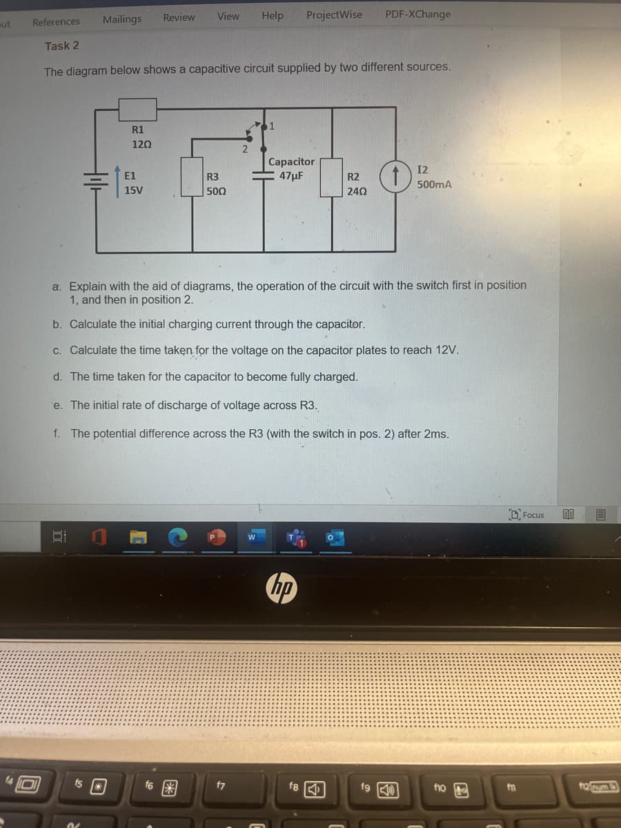 ut
Mailings Review View Help
100
References
Task 2
The diagram below shows a capacitive circuit supplied by two different sources.
R1
120
fs*
E1
15V
R3
5002
f6
2
W
ProjectWise
Capacitor
47μF
a. Explain with the aid of diagrams, the operation of the circuit with the switch first in position
1, and then in position 2.
b. Calculate the initial charging current through the capacitor.
c. Calculate the time taken for the voltage on the capacitor plates to reach 12V.
d. The time taken for the capacitor to become fully charged.
e. The initial rate of discharge of voltage across R3.
f. The potential difference across the R3 (with the switch in pos. 2) after 2ms.
hp
f8
R2
240
PDF-XChange
fg
12
500mA
fio
m
Focus
B
f12 rum 13