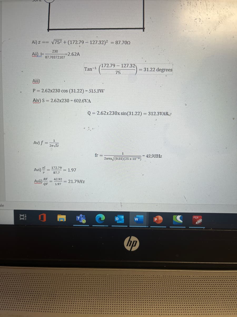 ble
I
Ai) z == √75² + (172.79 127.32)² = 87.700
Aii) I=
230
87.70372107
Av) f =
Avi)==
Aiii)
P = 2.62x230 cos (31.22) = 515.8W
Aiv) S = 2.62x230 = 602.6VA
Avii)
RF
QF
2n√lc
172.791
87.7
=2.62A
42.92
1.97
Tan-1
= 1.97
/172.79-127.32
75
= 21.79Hz
= 31.22 degrees
Q = 2.62x230x sin(31.22) = 312.3VAR
fr =
2xTx (0.55) (25 x 10-6)
hp
= 42,92Hz
PDF